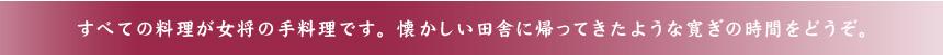 すべての料理が女将の手料理です。懐かしい田舎に帰ってきたような寛ぎの時間をどうぞ。